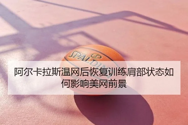 阿尔卡拉斯温网后恢复训练肩部状态如何影响美网前景