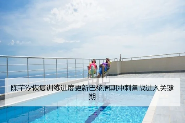 陈芋汐恢复训练进度更新巴黎周期冲刺备战进入关键期