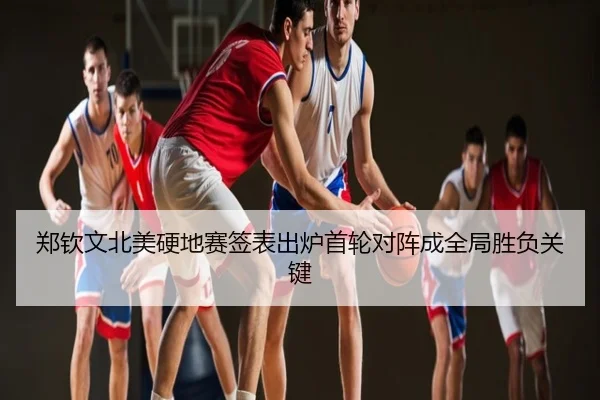 郑钦文北美硬地赛签表出炉首轮对阵成全局胜负关键