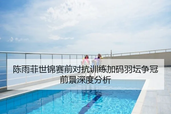 陈雨菲世锦赛前对抗训练加码羽坛争冠前景深度分析