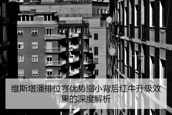 维斯塔潘排位赛优势缩小背后红牛升级效果的深度解析