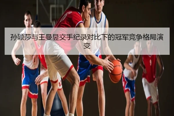 孙颖莎与王曼昱交手纪录对比下的冠军竞争格局演变