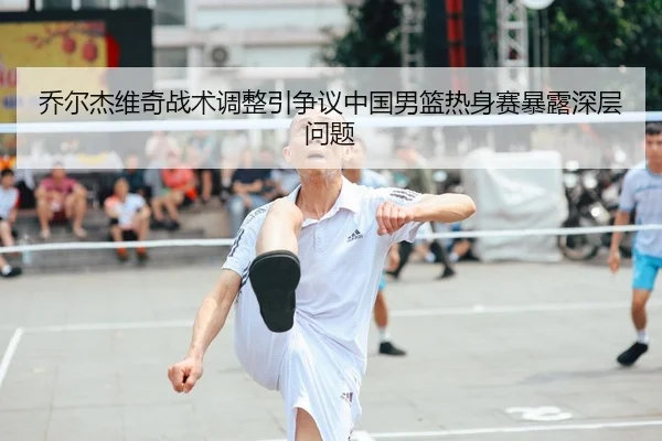 乔尔杰维奇战术调整引争议中国男篮热身赛暴露深层问题