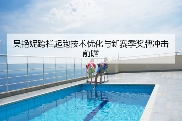 吴艳妮跨栏起跑技术优化与新赛季奖牌冲击前瞻