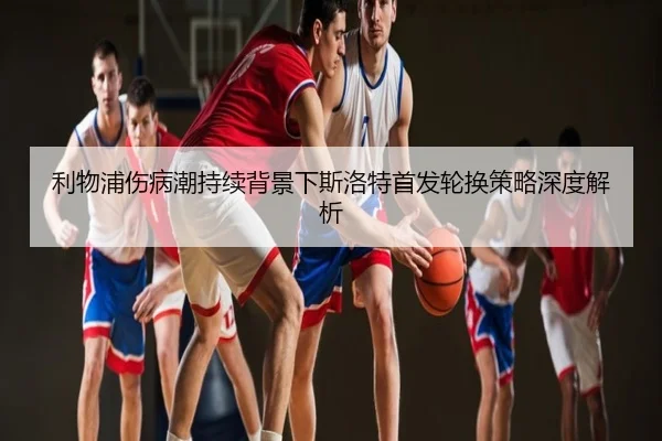 利物浦伤病潮持续背景下斯洛特首发轮换策略深度解析