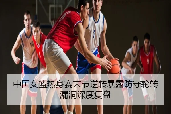 中国女篮热身赛末节逆转暴露防守轮转漏洞深度复盘