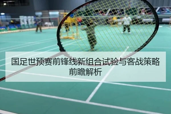 国足世预赛前锋线新组合试验与客战策略前瞻解析