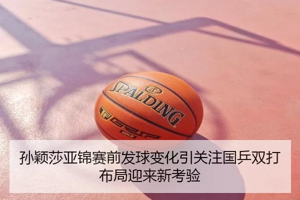 孙颖莎亚锦赛前发球变化引关注国乒双打布局迎来新考验
