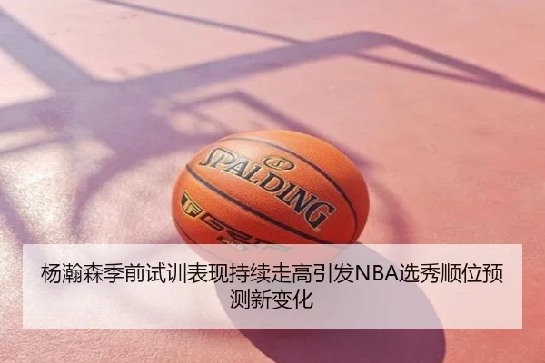 杨瀚森季前试训表现持续走高引发NBA选秀顺位预测新变化